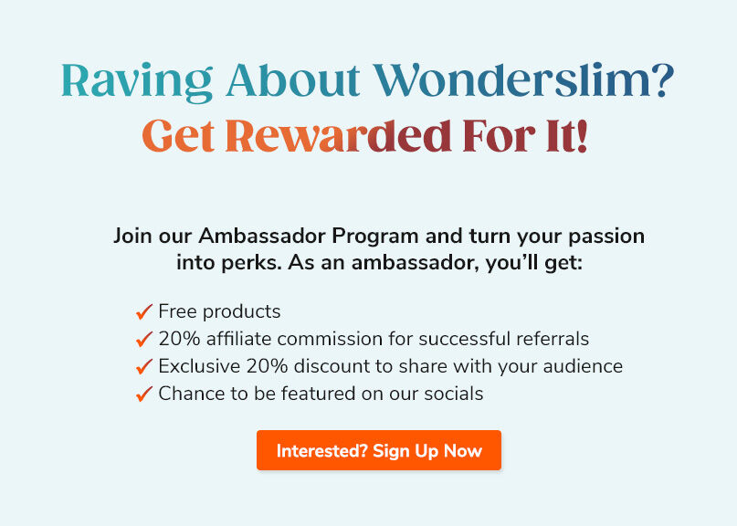 Raving About Wonderslim? Get Rewarded For It! Join our Ambassador program and turn your passion into perks. Sign Up Now.