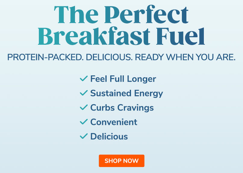 The Perfect Breakfast Fuel. Protein-Packed. Delicious. Ready When You Are. Shop Now.
