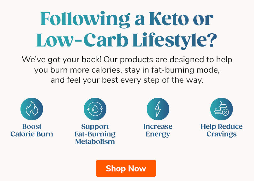 Following A Keto or Low-Carb Lifestyle? We've got your back! Our products are designed to help you burn more calories, stay in fat-burning mode, and feel your best every step of the way. Shop Now.