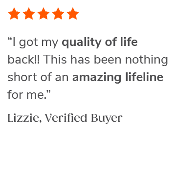 "I got my quality of life back!! This has been nothing short of an amazing lifeline for me." Lizzie, Verified Buyer