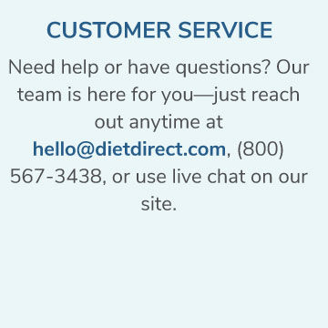 Customer Service. Need help or have questions? Our team is here for you. Reach out anytime at hello@dietdirect.com or 800-567-3438 or live chat. 