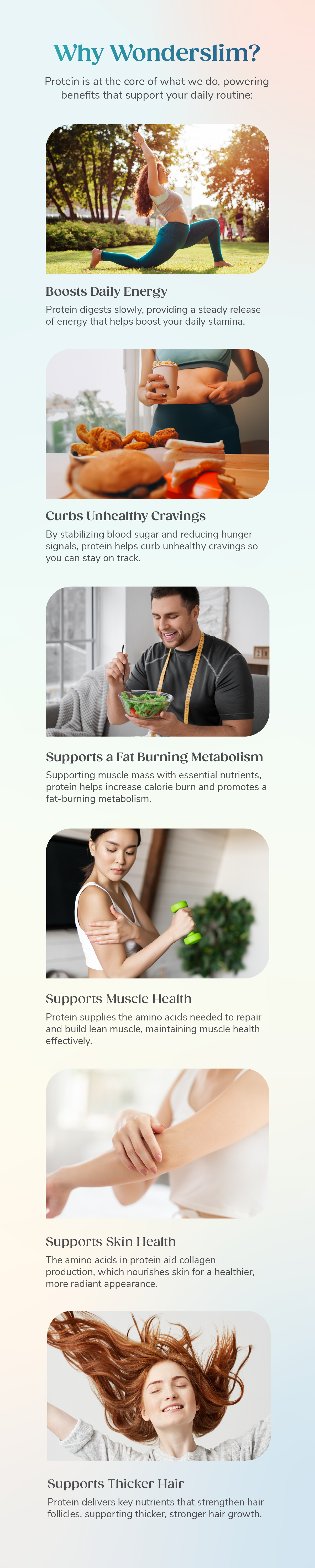 Why Wonderslim? Protein is at the core of what we do, powering benefits that support your daily routine: Boosts Daily Energy, Curbs Unhealthy Cravings, Supports a Fat Burning Metabolism, Supports Muscle Health, Supports Skin Health, Supports Thicker Hair.