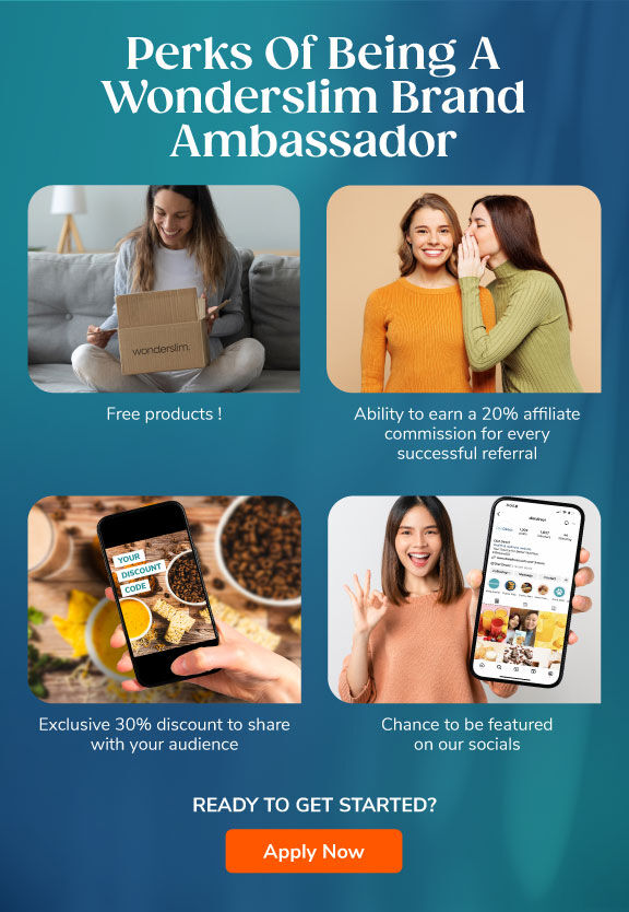Perks of Being A Wonderslim Brand Ambassador: Enjoy Free Products! Ability to earn a 20% affiliate commission for every successful referral. Exclusive 20% discount to share with your audience. Chance to be featured on our socials. Apply Now.