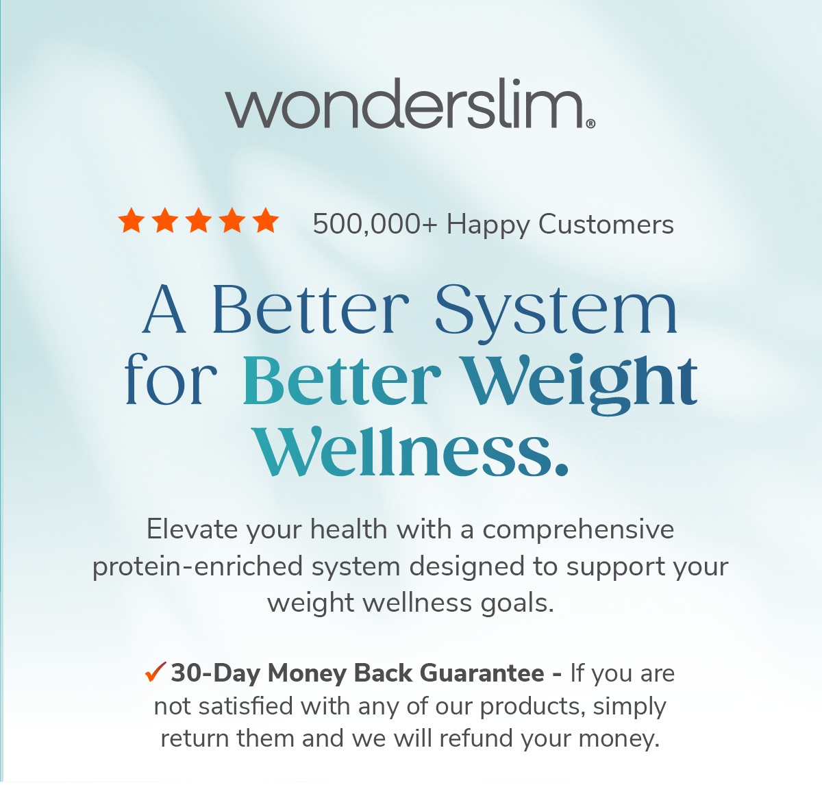 Wonderslim. A Better System for Better Weight Wellness. Elevate your health with a comprehensive protein-enriched system designed to support your wellness goals. 