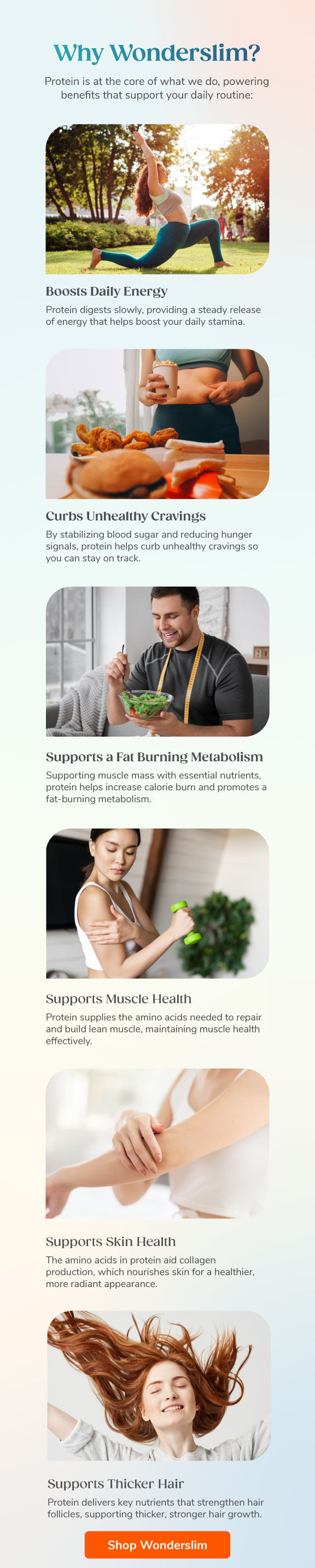 Why Wonderslim? Protein is at the core of what we do, powering benefits that support your daily routine: Boosts Daily Energy, Curbs Unhealthy Cravings, Supports a Fat Burning Metabolism, Supports Muscle Health, Supports Skin Health, Supports Thicker Hair. Shop Wonderslim.