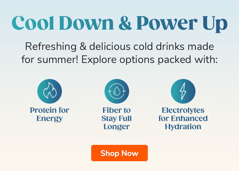 Cool Down & Power Up. Refreshing & delicious cold drinks made for summer! Explore options packed with Protein for Energy, Fiber to Stay Full Longer, Electrolytes for Enhanced Hydration. Shop Now.